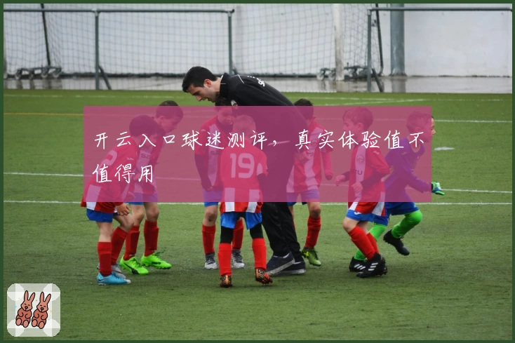 开云入口球迷测评，真实体验值不值得用