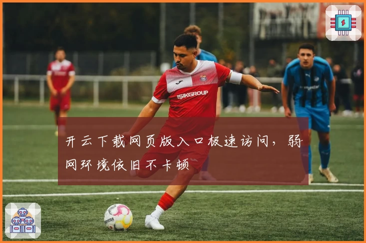 开云下载网页版入口极速访问，弱网环境依旧不卡顿