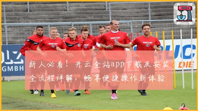 新人必看！开云全站app下载及安装全流程详解，畅享便捷操作新体验
