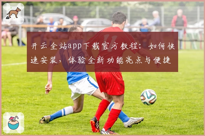 开云全站app下载官方教程：如何快速安装，体验全新功能亮点与便捷操作