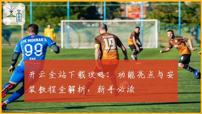 开云全站下载攻略：功能亮点与安装教程全解析，新手必读