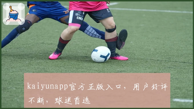 kaiyunapp官方正版入口，用户好评不断，球迷首选