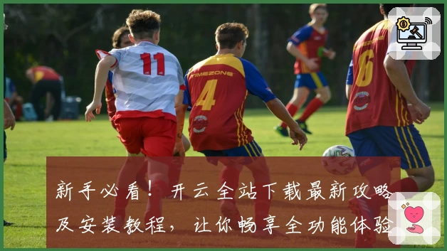 新手必看！开云全站下载最新攻略及安装教程，让你畅享全功能体验